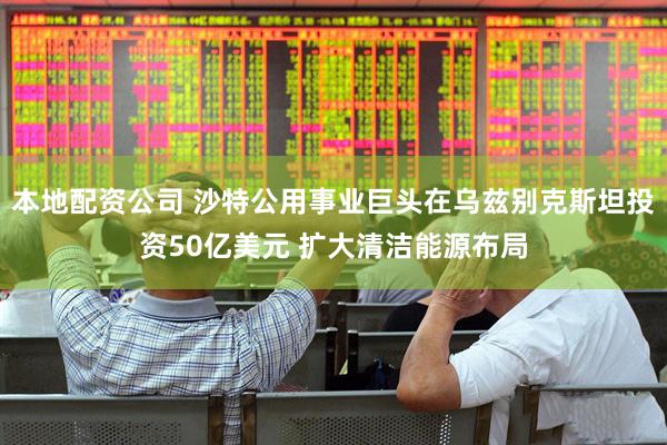 本地配资公司 沙特公用事业巨头在乌兹别克斯坦投资50亿美元 扩大清洁能源布局