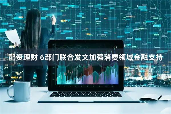 配资理财 6部门联合发文加强消费领域金融支持