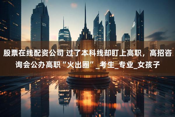 股票在线配资公司 过了本科线却盯上高职，高招咨询会公办高职“火出圈”_考生_专业_女孩子