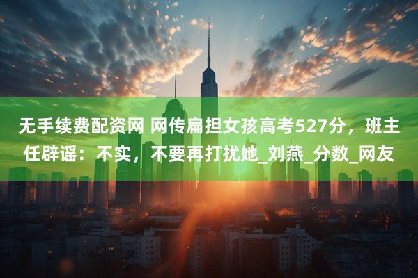 无手续费配资网 网传扁担女孩高考527分，班主任辟谣：不实，不要再打扰她_刘燕_分数_网友