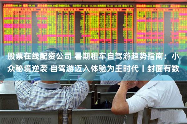 股票在线配资公司 暑期租车自驾游趋势指南：小众秘境逆袭 自驾游迈入体验为王时代丨封面有数