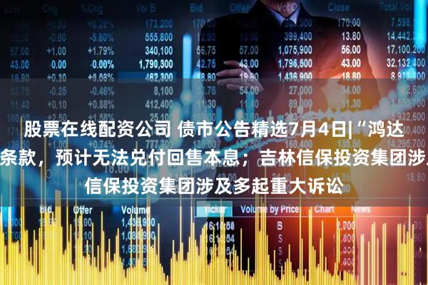 股票在线配资公司 债市公告精选7月4日|“鸿达退债”触发回售条款，预计无法兑付回售本息；吉林信保投资集团涉及多起重大诉讼