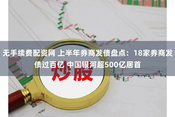 无手续费配资网 上半年券商发债盘点：18家券商发债过百亿 中国银河超500亿居首