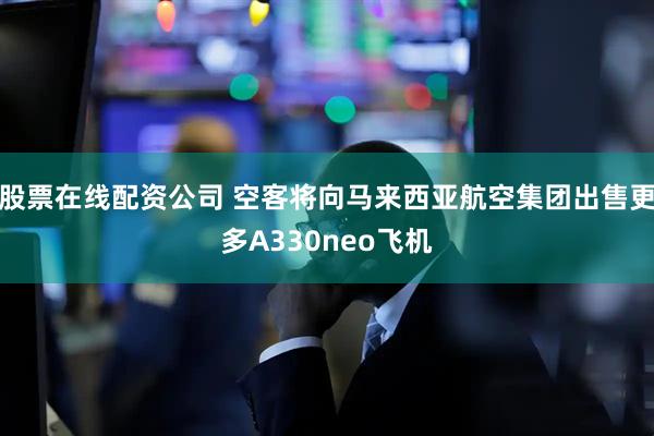 股票在线配资公司 空客将向马来西亚航空集团出售更多A330neo飞机