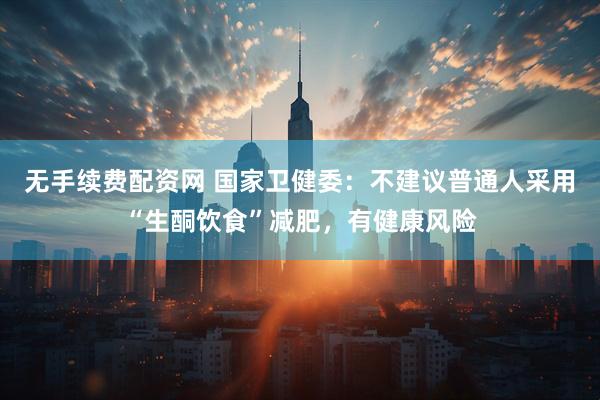 无手续费配资网 国家卫健委：不建议普通人采用“生酮饮食”减肥，有健康风险