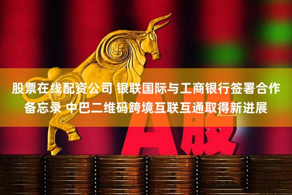 股票在线配资公司 银联国际与工商银行签署合作备忘录 中巴二维码跨境互联互通取得新进展