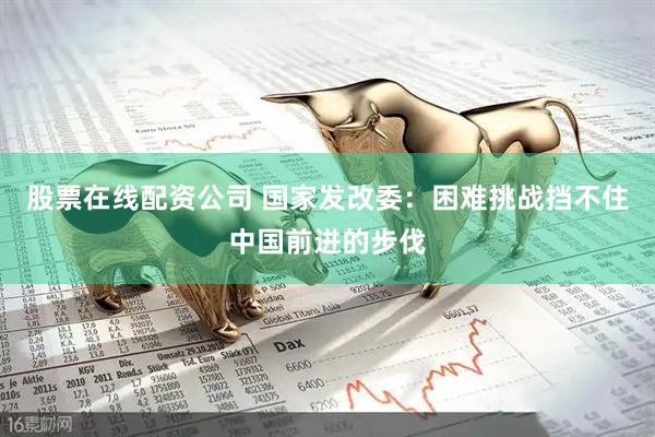 股票在线配资公司 国家发改委：困难挑战挡不住中国前进的步伐