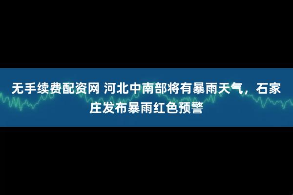 无手续费配资网 河北中南部将有暴雨天气，石家庄发布暴雨红色预警