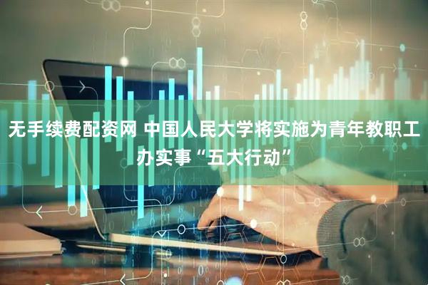 无手续费配资网 中国人民大学将实施为青年教职工办实事“五大行动”