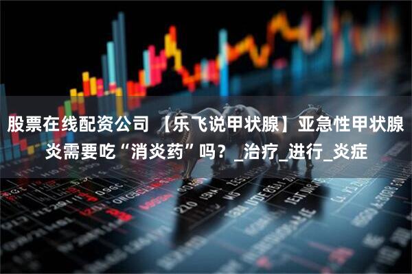 股票在线配资公司 【乐飞说甲状腺】亚急性甲状腺炎需要吃“消炎药”吗？_治疗_进行_炎症