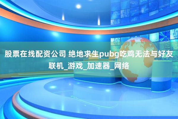 股票在线配资公司 绝地求生pubg吃鸡无法与好友联机_游戏_加速器_网络