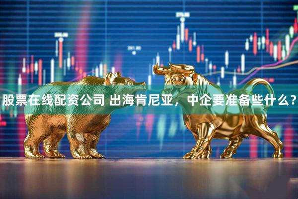 股票在线配资公司 出海肯尼亚，中企要准备些什么？