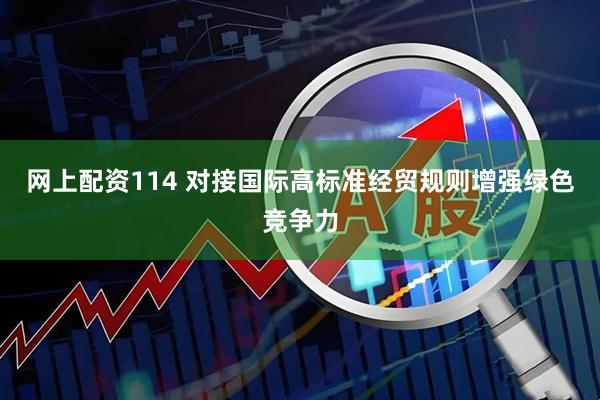 网上配资114 对接国际高标准经贸规则增强绿色竞争力