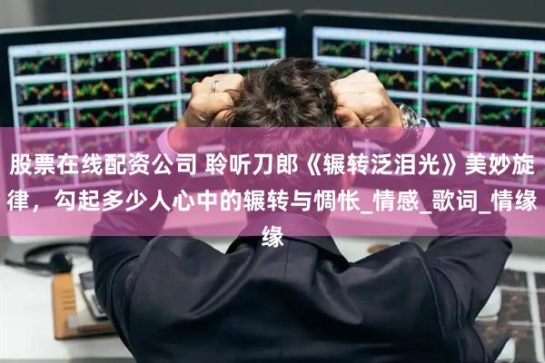 股票在线配资公司 聆听刀郎《辗转泛泪光》美妙旋律，勾起多少人心中的辗转与惆怅_情感_歌词_情缘