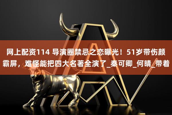 网上配资114 导演圈禁忌之恋曝光！51岁带伤颜霸屏，难怪能把四大名著全演了_秦可卿_何晴_带着