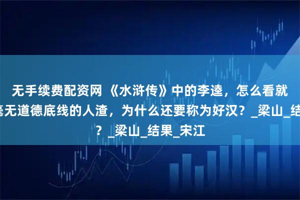 无手续费配资网 《水浒传》中的李逵，怎么看就是一个毫无道德底线的人渣，为什么还要称为好汉？_梁山_结果_宋江