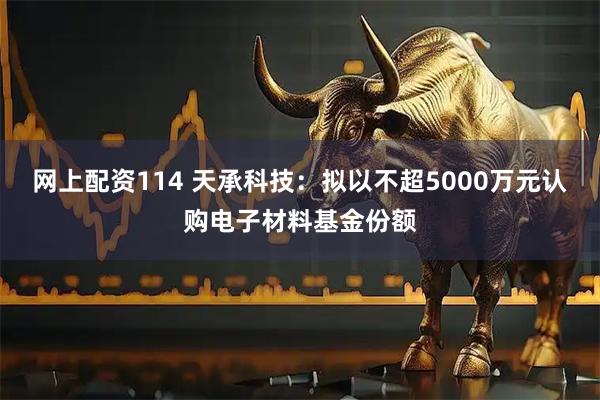 网上配资114 天承科技：拟以不超5000万元认购电子材料基金份额
