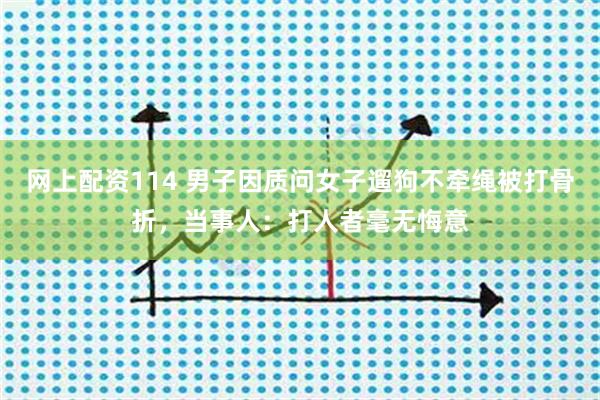 网上配资114 男子因质问女子遛狗不牵绳被打骨折，当事人：打人者毫无悔意