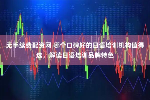 无手续费配资网 哪个口碑好的日语培训机构值得选，解读日语培训品牌特色