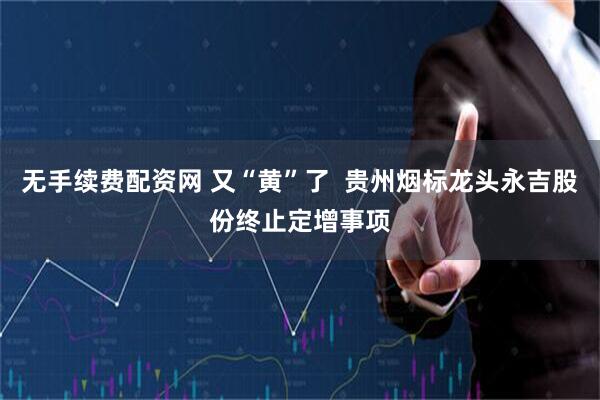 无手续费配资网 又“黄”了  贵州烟标龙头永吉股份终止定增事项