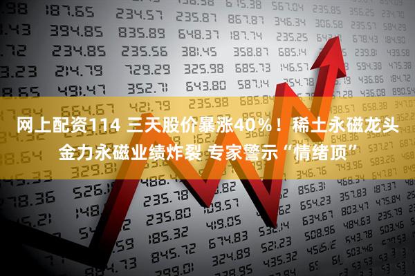 网上配资114 三天股价暴涨40％！稀土永磁龙头金力永磁业绩炸裂 专家警示“情绪顶”