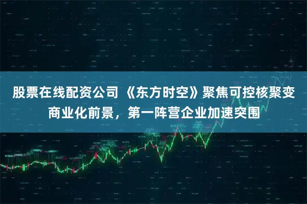 股票在线配资公司 《东方时空》聚焦可控核聚变商业化前景,第一阵营企业加速突围