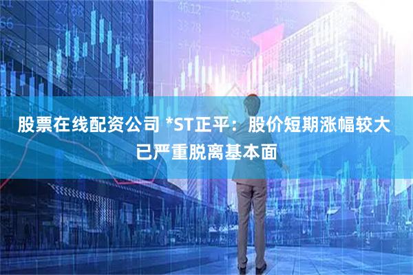 股票在线配资公司 *ST正平：股价短期涨幅较大 已严重脱离基本面
