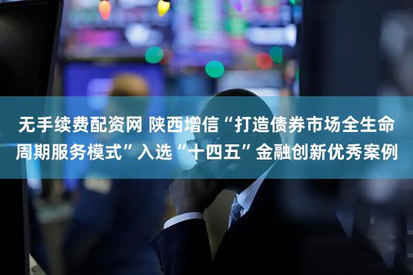 无手续费配资网 陕西增信“打造债券市场全生命周期服务模式”入选“十四五”金融创新优秀案例