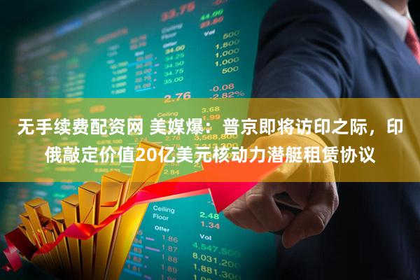 无手续费配资网 美媒爆:普京即将访印之际,印俄敲定价值20亿美元核动力潜艇租赁协议