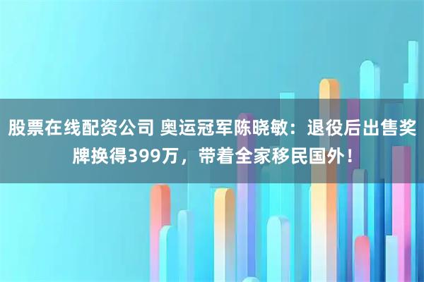 股票在线配资公司 奥运冠军陈晓敏：退役后出售奖牌换得399万，带着全家移民国外！