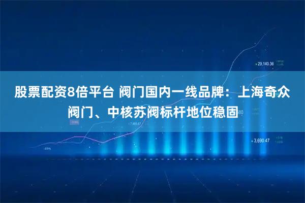 股票配资8倍平台 阀门国内一线品牌：上海奇众阀门、中核苏阀标杆地位稳固