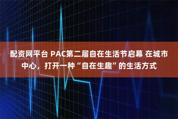 配资网平台 PAC第二届自在生活节启幕 在城市中心，打开一种“自在生趣”的生活方式