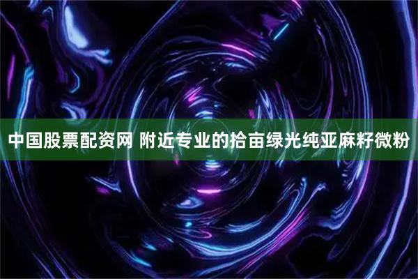 中国股票配资网 附近专业的拾亩绿光纯亚麻籽微粉