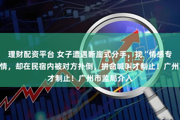 理财配资平台 女子遭遇断崖式分手，找“情感专家”挽回感情，却在民宿内被对方扑倒，拼命喊叫才制止！广州市监局介入