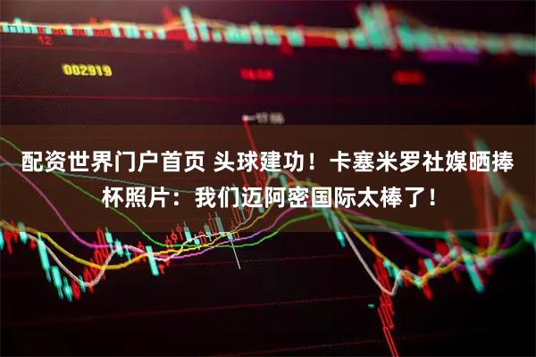 配资世界门户首页 头球建功！卡塞米罗社媒晒捧杯照片：我们迈阿密国际太棒了！