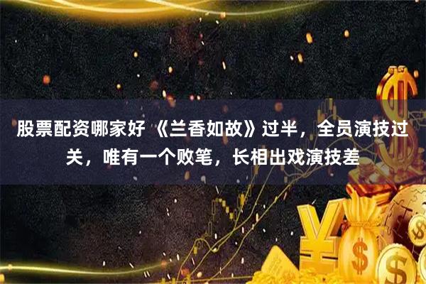 股票配资哪家好 《兰香如故》过半，全员演技过关，唯有一个败笔，长相出戏演技差